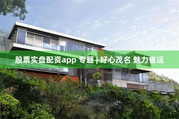 股票实盘配资app 专题 | 好心茂名 魅力省运