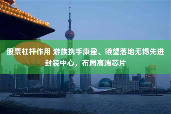 股票杠杆作用 游族携手康盈、曦望落地无锡先进封装中心，布局高端芯片