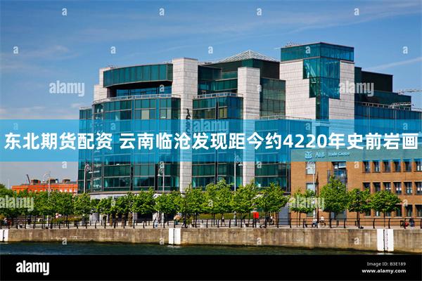 东北期货配资 云南临沧发现距今约4220年史前岩画