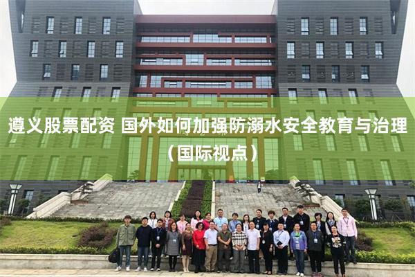 遵义股票配资 国外如何加强防溺水安全教育与治理（国际视点）