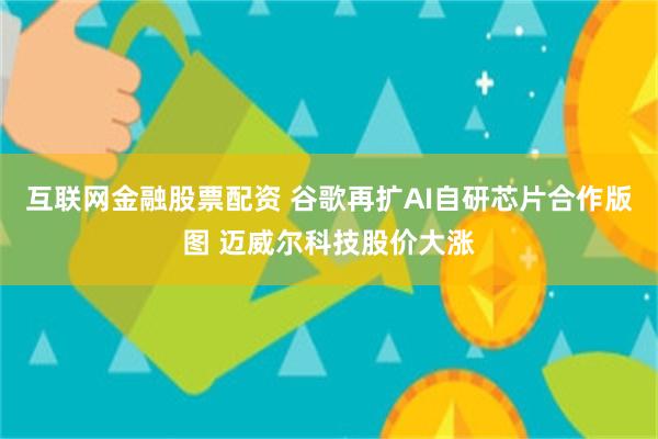 互联网金融股票配资 谷歌再扩AI自研芯片合作版图 迈威尔科技股价大涨