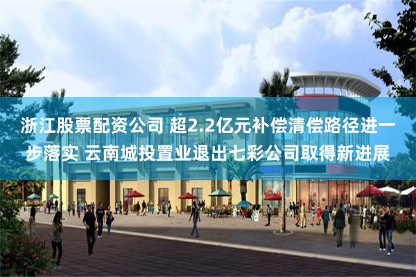 浙江股票配资公司 超2.2亿元补偿清偿路径进一步落实 云南城投置业退出七彩公司取得新进展