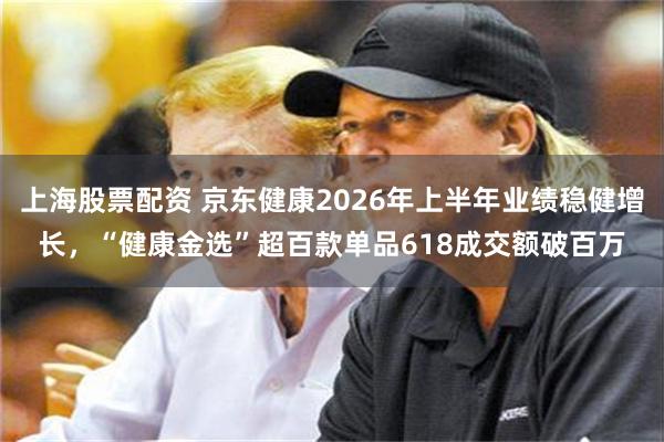 上海股票配资 京东健康2026年上半年业绩稳健增长，“健康金选”超百款单品618成交额破百万