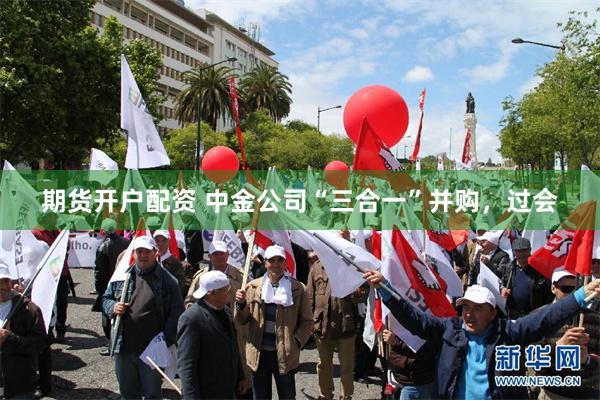 期货开户配资 中金公司“三合一”并购，过会