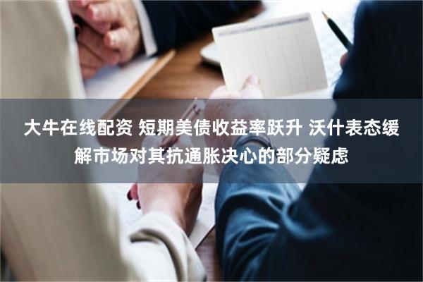 大牛在线配资 短期美债收益率跃升 沃什表态缓解市场对其抗通胀决心的部分疑虑