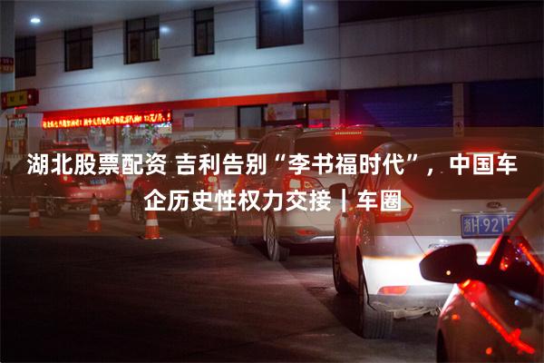 湖北股票配资 吉利告别“李书福时代”，中国车企历史性权力交接｜车圈