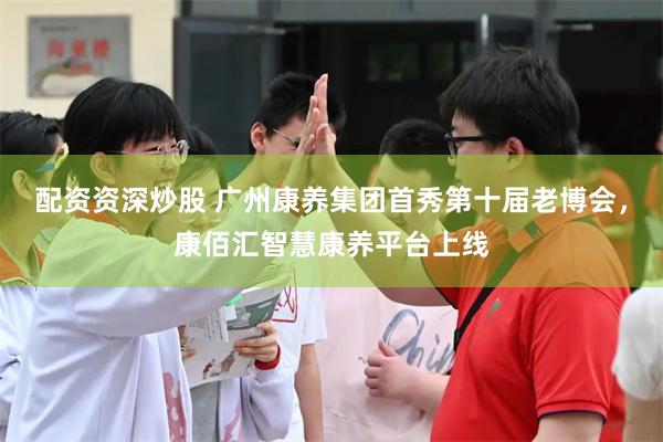 配资资深炒股 广州康养集团首秀第十届老博会，康佰汇智慧康养平台上线