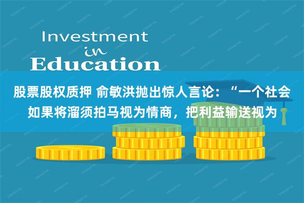 股票股权质押 俞敏洪抛出惊人言论:“一个社会如果将溜须拍马视为情商,把利益输送视为