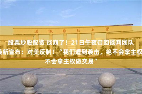 股票炒股配资 谈崩了！21日午夜召回谈判团队，卡尼最新宣布：对美反制！“我们遭到袭击，绝不会拿主权做交易”