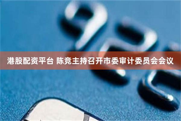 港股配资平台 陈竞主持召开市委审计委员会会议