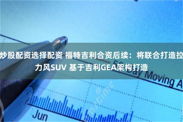 炒股配资选择配资 福特吉利合资后续：将联合打造拉力风SUV 基于吉利GEA架构打造