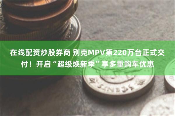 在线配资炒股券商 别克MPV第220万台正式交付！开启“超级焕新季”享多重购车优惠