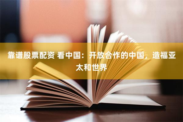 靠谱股票配资 看中国：开放合作的中国，造福亚太和世界