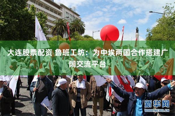 大连股票配资 鲁班工坊：为中埃两国合作搭建广阔交流平台