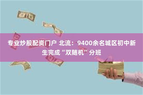 专业炒股配资门户 北流：9400余名城区初中新生完成“双随机”分班