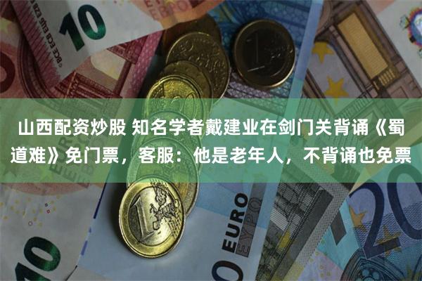山西配资炒股 知名学者戴建业在剑门关背诵《蜀道难》免门票，客服：他是老年人，不背诵也免票