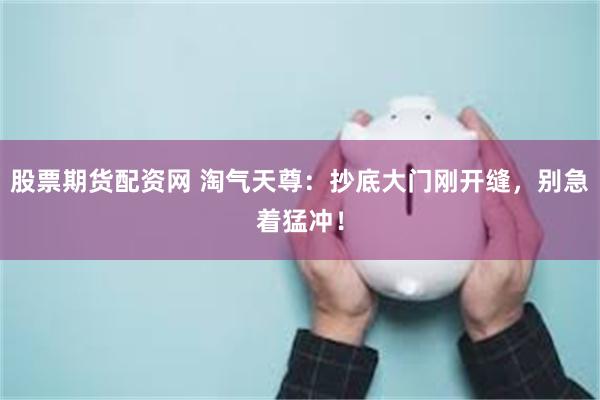 股票期货配资网 淘气天尊：抄底大门刚开缝，别急着猛冲！