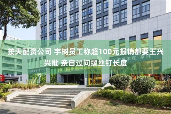 按天配资公司 宇树员工称超100元报销都要王兴兴批 亲自过问螺丝钉长度