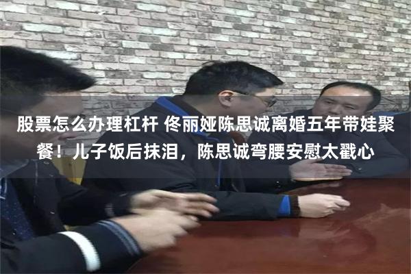 股票怎么办理杠杆 佟丽娅陈思诚离婚五年带娃聚餐！儿子饭后抹泪，陈思诚弯腰安慰太戳心