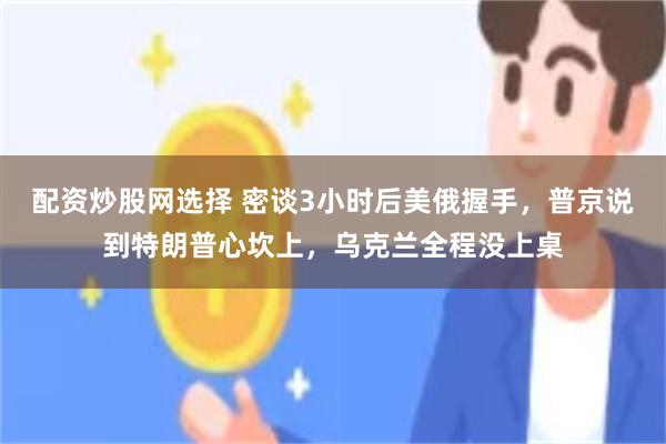 配资炒股网选择 密谈3小时后美俄握手,普京说到特朗普心坎上,乌克兰全程没上桌