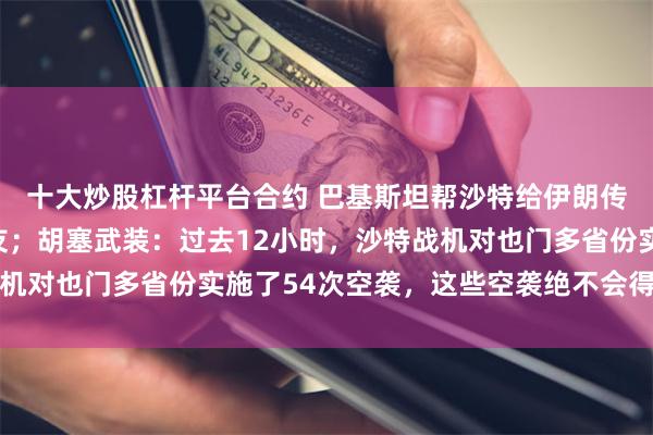 十大炒股杠杆平台合约 巴基斯坦帮沙特给伊朗传话：管管你的胡塞盟友；胡塞武装：过去12小时，沙特战机对也门多省份实施了54次空袭，这些空袭绝不会得不到回应