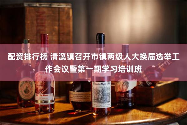 配资排行榜 清溪镇召开市镇两级人大换届选举工作会议暨第一期学习培训班