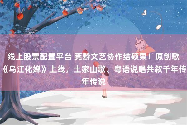 线上股票配置平台 莞黔文艺协作结硕果！原创歌曲《乌江化婵》上线，土家山歌、粤语说唱共叙千年传说