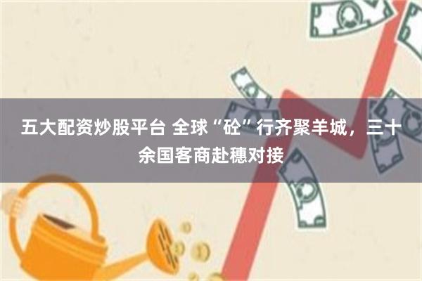 五大配资炒股平台 全球“砼”行齐聚羊城，三十余国客商赴穗对接