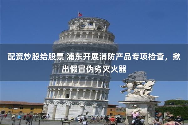 配资炒股给股票 浦东开展消防产品专项检查，揪出假冒伪劣灭火器