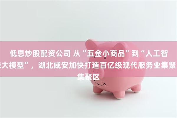 低息炒股配资公司 从“五金小商品”到“人工智能大模型”，湖北咸安加快打造百亿级现代服务业集聚区