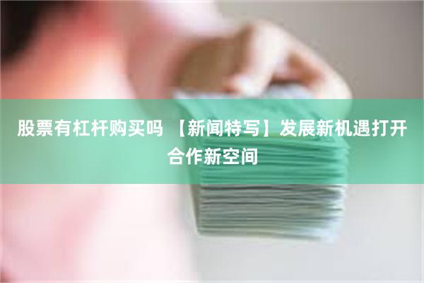 股票有杠杆购买吗 【新闻特写】发展新机遇打开合作新空间