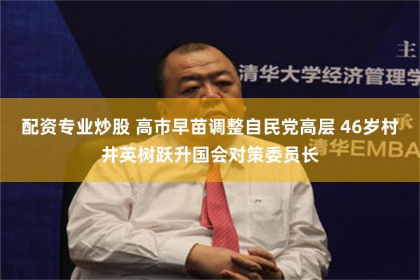 配资专业炒股 高市早苗调整自民党高层 46岁村井英树跃升国会对策委员长