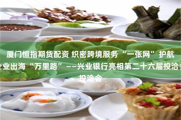厦门恒指期货配资 织密跨境服务 “一张网” 护航企业出海 “万里路” ——兴业银行亮相第二十六届投洽会