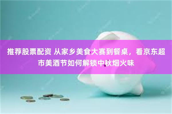 推荐股票配资 从家乡美食大赛到餐桌，看京东超市美酒节如何解锁中秋烟火味