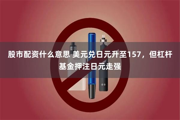股市配资什么意思 美元兑日元升至157，但杠杆基金押注日元走强
