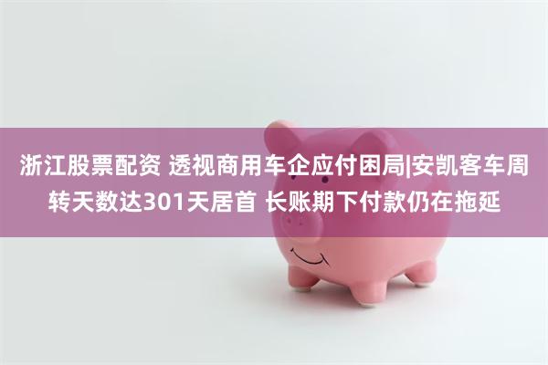 浙江股票配资 透视商用车企应付困局|安凯客车周转天数达301天居首 长账期下付款仍在拖延
