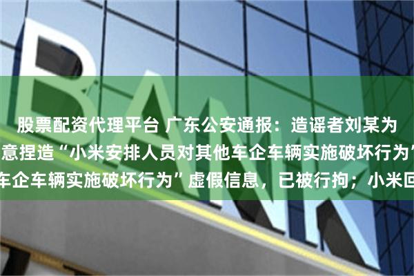 股票配资代理平台 广东公安通报：造谣者刘某为发泄个人不满情绪，蓄意捏造“小米安排人员对其他车企车辆实施破坏行为”虚假信息，已被行拘；小米回应