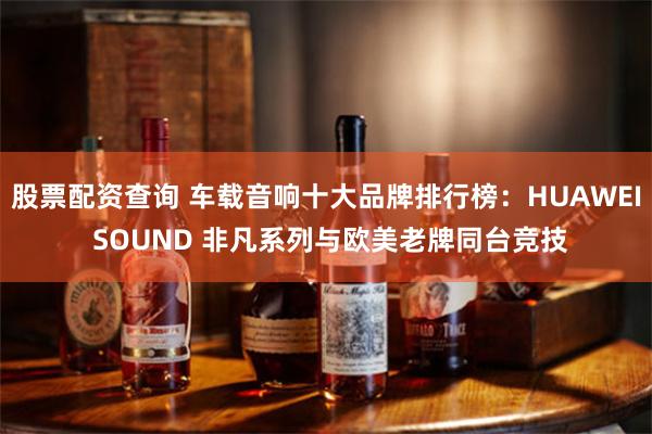 股票配资查询 车载音响十大品牌排行榜:HUAWEI SOUND 非凡系列与欧美老牌同台竞技