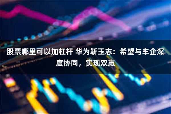股票哪里可以加杠杆 华为靳玉志：希望与车企深度协同，实现双赢