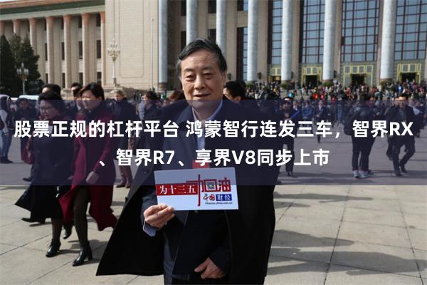 股票正规的杠杆平台 鸿蒙智行连发三车，智界RX、智界R7、享界V8同步上市