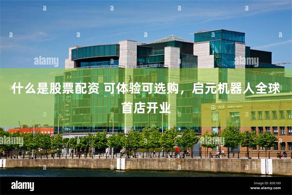 什么是股票配资 可体验可选购，启元机器人全球首店开业
