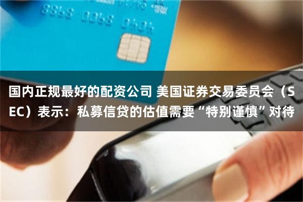 国内正规最好的配资公司 美国证券交易委员会（SEC）表示：私募信贷的估值需要“特别谨慎”对待