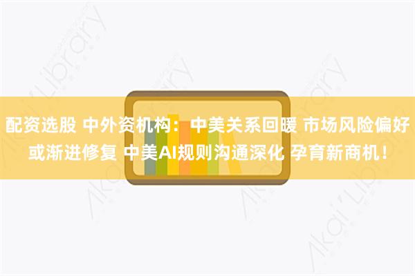 配资选股 中外资机构：中美关系回暖 市场风险偏好或渐进修复 中美AI规则沟通深化 孕育新商机！