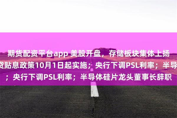 期货配资平台app 美股开盘，存储板块集体上扬；最高省5万，居民房贷贴息政策10月1日起实施；央行下调PSL利率；半导体硅片龙头董事长辞职
