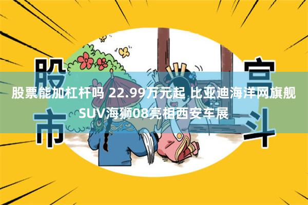 股票能加杠杆吗 22.99万元起 比亚迪海洋网旗舰SUV海狮08亮相西安车展