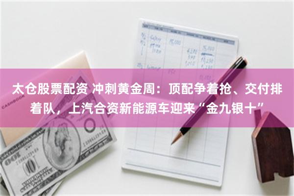 太仓股票配资 冲刺黄金周:顶配争着抢、交付排着队,上汽合资新能源车迎来“金九银十”