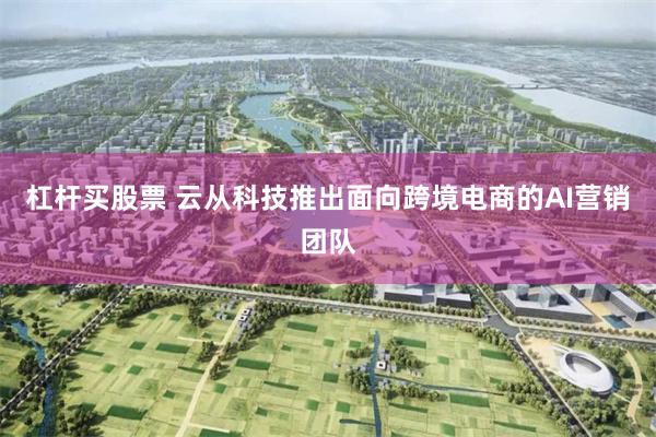 杠杆买股票 云从科技推出面向跨境电商的AI营销团队