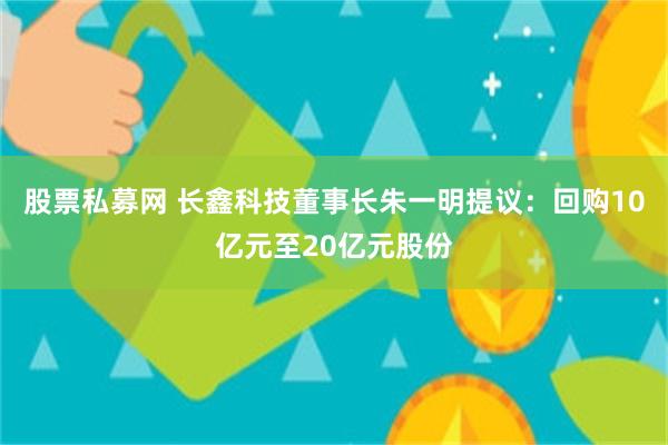 股票私募网 长鑫科技董事长朱一明提议：回购10亿元至20亿元股份