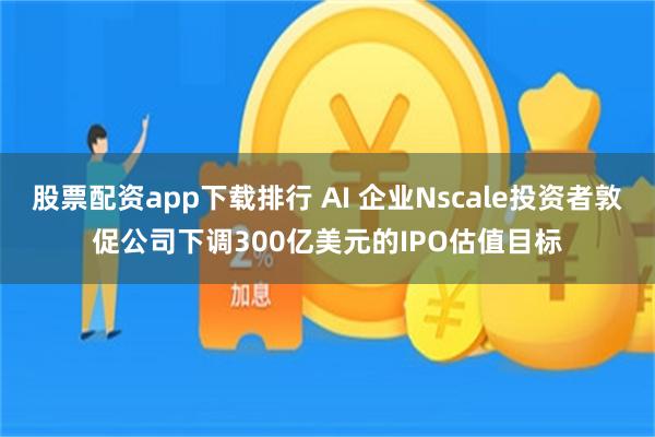 股票配资app下载排行 AI 企业Nscale投资者敦促公司下调300亿美元的IPO估值目标