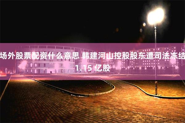 场外股票配资什么意思 韩建河山控股股东遭司法冻结1.15 亿股